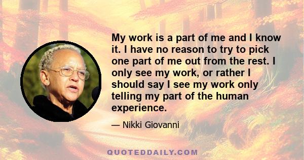 My work is a part of me and I know it. I have no reason to try to pick one part of me out from the rest. I only see my work, or rather I should say I see my work only telling my part of the human experience.