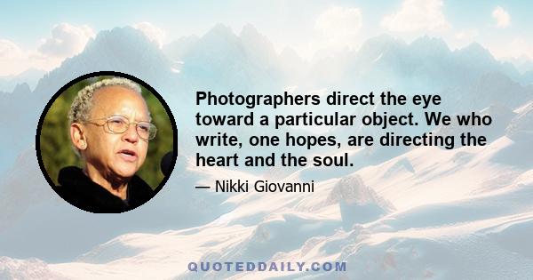 Photographers direct the eye toward a particular object. We who write, one hopes, are directing the heart and the soul.