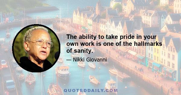 The ability to take pride in your own work is one of the hallmarks of sanity.