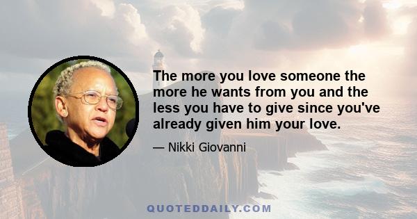 The more you love someone the more he wants from you and the less you have to give since you've already given him your love.