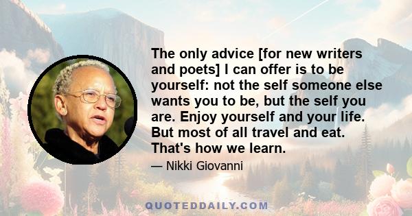 The only advice [for new writers and poets] I can offer is to be yourself: not the self someone else wants you to be, but the self you are. Enjoy yourself and your life. But most of all travel and eat. That's how we