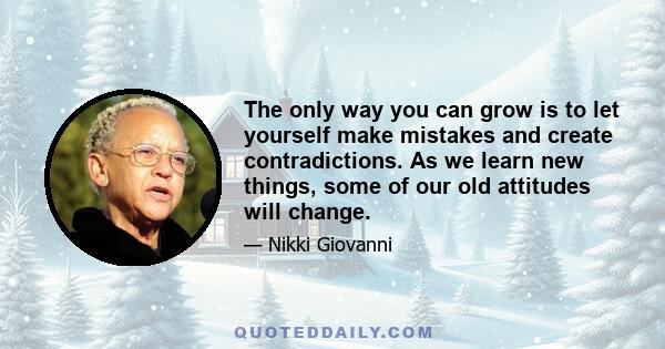 The only way you can grow is to let yourself make mistakes and create contradictions. As we learn new things, some of our old attitudes will change.