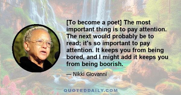 [To become a poet] The most important thing is to pay attention. The next would probably be to read; it's so important to pay attention. It keeps you from being bored, and I might add it keeps you from being boorish.