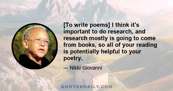 [To write poems] I think it's important to do research, and research mostly is going to come from books, so all of your reading is potentially helpful to your poetry.