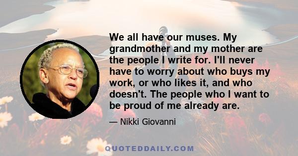 We all have our muses. My grandmother and my mother are the people I write for. I'll never have to worry about who buys my work, or who likes it, and who doesn't. The people who I want to be proud of me already are.