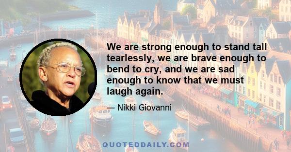 We are strong enough to stand tall tearlessly, we are brave enough to bend to cry, and we are sad enough to know that we must laugh again.