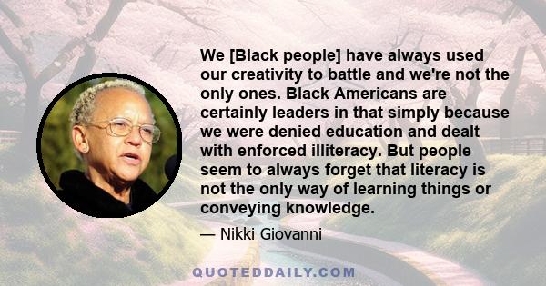 We [Black people] have always used our creativity to battle and we're not the only ones. Black Americans are certainly leaders in that simply because we were denied education and dealt with enforced illiteracy. But