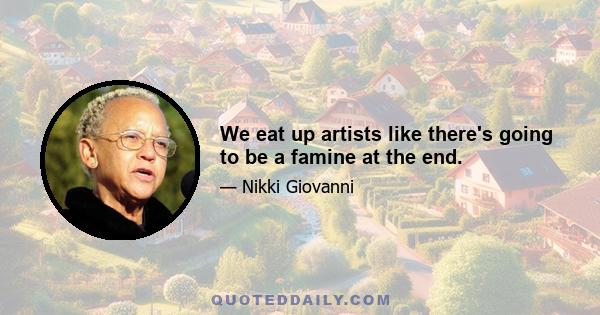 We eat up artists like there's going to be a famine at the end.