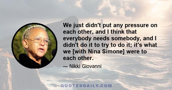 We just didn't put any pressure on each other, and I think that everybody needs somebody, and I didn't do it to try to do it; it's what we [with Nina Simone] were to each other.