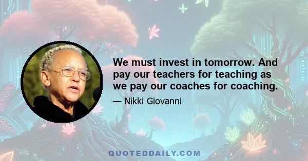 We must invest in tomorrow. And pay our teachers for teaching as we pay our coaches for coaching.