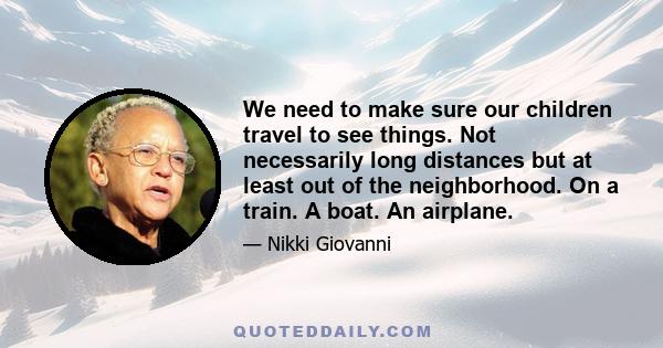 We need to make sure our children travel to see things. Not necessarily long distances but at least out of the neighborhood. On a train. A boat. An airplane.