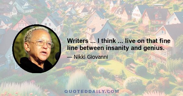 Writers ... I think ... live on that fine line between insanity and genius.