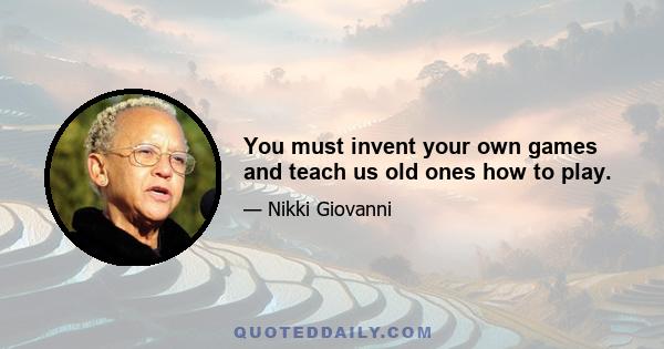 You must invent your own games and teach us old ones how to play.