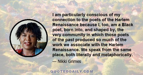 I am particularly conscious of my connection to the poets of the Harlem Renaissance because I, too, am a Black poet, born into, and shaped by, the very community in which those poets of the past produced so much of the