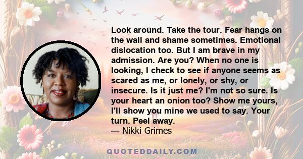 Look around. Take the tour. Fear hangs on the wall and shame sometimes. Emotional dislocation too. But I am brave in my admission. Are you? When no one is looking, I check to see if anyone seems as scared as me, or