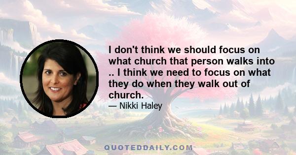 I don't think we should focus on what church that person walks into .. I think we need to focus on what they do when they walk out of church.