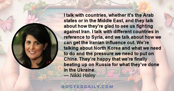 I talk with countries, whether it's the Arab states or in the Middle East, and they talk about how they're glad to see us fighting against Iran. I talk with different countries in reference to Syria, and we talk about