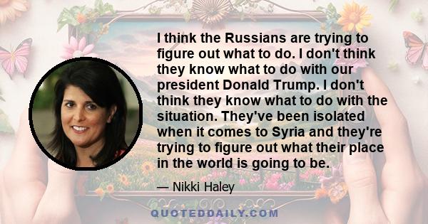 I think the Russians are trying to figure out what to do. I don't think they know what to do with our president Donald Trump. I don't think they know what to do with the situation. They've been isolated when it comes to 