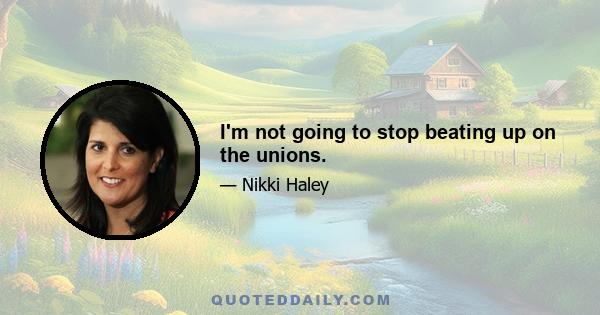 I'm not going to stop beating up on the unions.