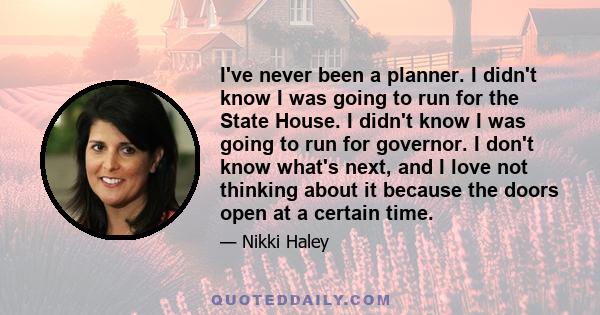 I've never been a planner. I didn't know I was going to run for the State House. I didn't know I was going to run for governor. I don't know what's next, and I love not thinking about it because the doors open at a