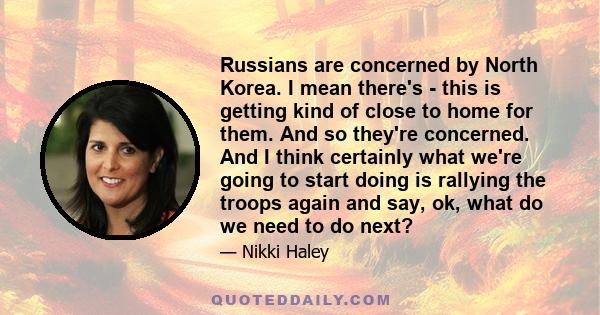 Russians are concerned by North Korea. I mean there's - this is getting kind of close to home for them. And so they're concerned. And I think certainly what we're going to start doing is rallying the troops again and