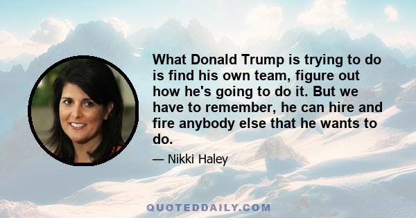 What Donald Trump is trying to do is find his own team, figure out how he's going to do it. But we have to remember, he can hire and fire anybody else that he wants to do.