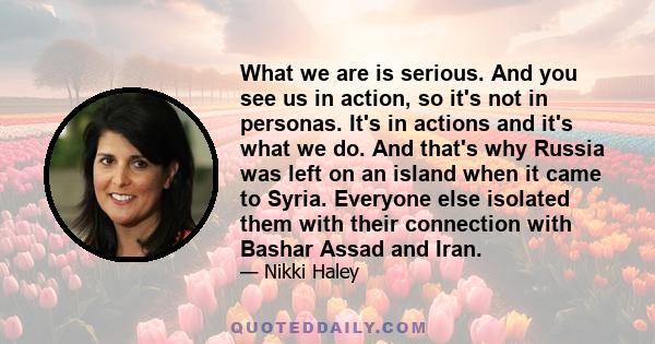 What we are is serious. And you see us in action, so it's not in personas. It's in actions and it's what we do. And that's why Russia was left on an island when it came to Syria. Everyone else isolated them with their