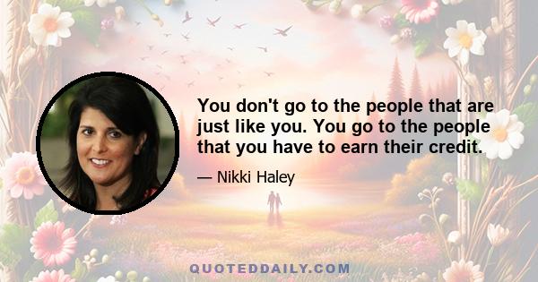 You don't go to the people that are just like you. You go to the people that you have to earn their credit.