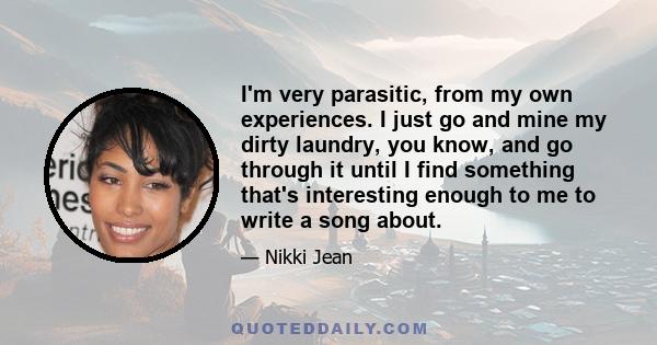 I'm very parasitic, from my own experiences. I just go and mine my dirty laundry, you know, and go through it until I find something that's interesting enough to me to write a song about.