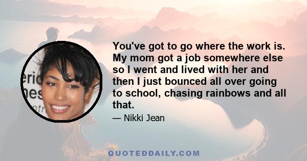 You've got to go where the work is. My mom got a job somewhere else so I went and lived with her and then I just bounced all over going to school, chasing rainbows and all that.