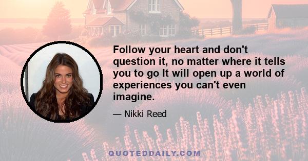 Follow your heart and don't question it, no matter where it tells you to go It will open up a world of experiences you can't even imagine.