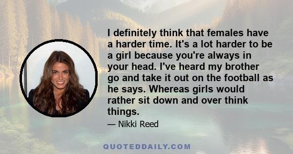 I definitely think that females have a harder time. It's a lot harder to be a girl because you're always in your head. I've heard my brother go and take it out on the football as he says. Whereas girls would rather sit