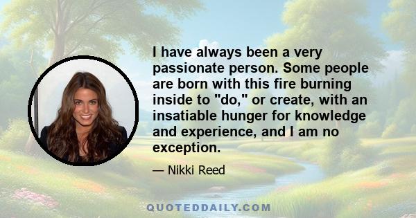 I have always been a very passionate person. Some people are born with this fire burning inside to do, or create, with an insatiable hunger for knowledge and experience, and I am no exception.