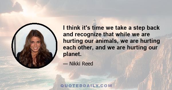 I think it's time we take a step back and recognize that while we are hurting our animals, we are hurting each other, and we are hurting our planet.