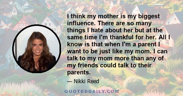 I think my mother is my biggest influence. There are so many things I hate about her but at the same time I'm thankful for her. All I know is that when I'm a parent I want to be just like my mom. I can talk to my mom