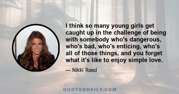 I think so many young girls get caught up in the challenge of being with somebody who's dangerous, who's bad, who's enticing, who's all of those things, and you forget what it's like to enjoy simple love.