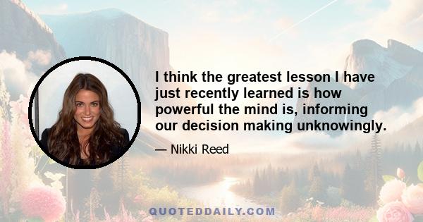 I think the greatest lesson I have just recently learned is how powerful the mind is, informing our decision making unknowingly.