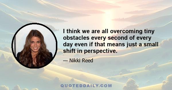 I think we are all overcoming tiny obstacles every second of every day even if that means just a small shift in perspective.