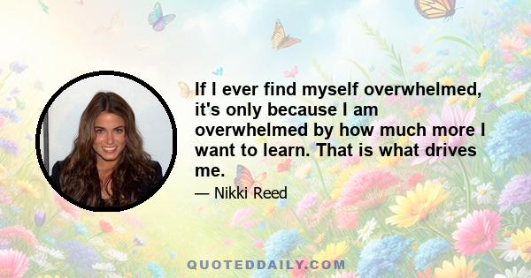 If I ever find myself overwhelmed, it's only because I am overwhelmed by how much more I want to learn. That is what drives me.