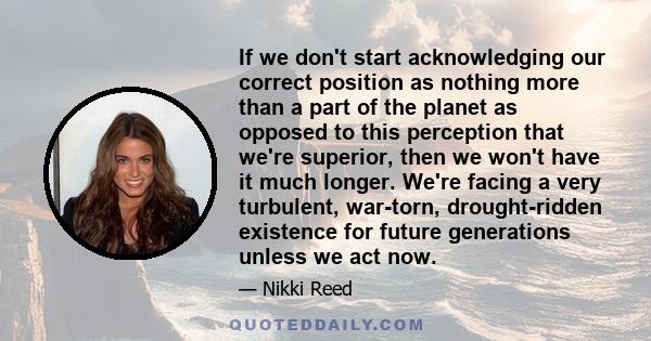 If we don't start acknowledging our correct position as nothing more than a part of the planet as opposed to this perception that we're superior, then we won't have it much longer. We're facing a very turbulent,