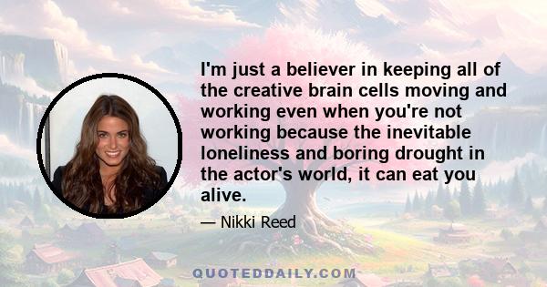 I'm just a believer in keeping all of the creative brain cells moving and working even when you're not working because the inevitable loneliness and boring drought in the actor's world, it can eat you alive.