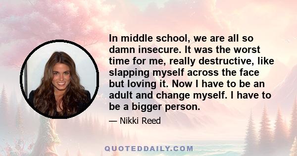 In middle school, we are all so damn insecure. It was the worst time for me, really destructive, like slapping myself across the face but loving it. Now I have to be an adult and change myself. I have to be a bigger