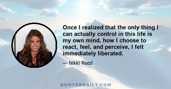 Once I realized that the only thing I can actually control in this life is my own mind, how I choose to react, feel, and perceive, I felt immediately liberated.