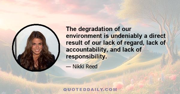 The degradation of our environment is undeniably a direct result of our lack of regard, lack of accountability, and lack of responsibility.