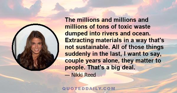 The millions and millions and millions of tons of toxic waste dumped into rivers and ocean. Extracting materials in a way that's not sustainable. All of those things suddenly in the last, I want to say, couple years