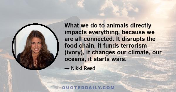 What we do to animals directly impacts everything, because we are all connected. It disrupts the food chain, it funds terrorism (ivory), it changes our climate, our oceans, it starts wars.