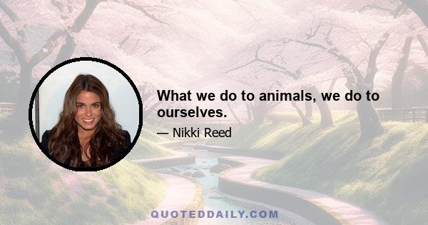 What we do to animals, we do to ourselves.