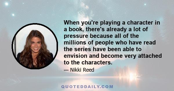 When you're playing a character in a book, there's already a lot of pressure because all of the millions of people who have read the series have been able to envision and become very attached to the characters.