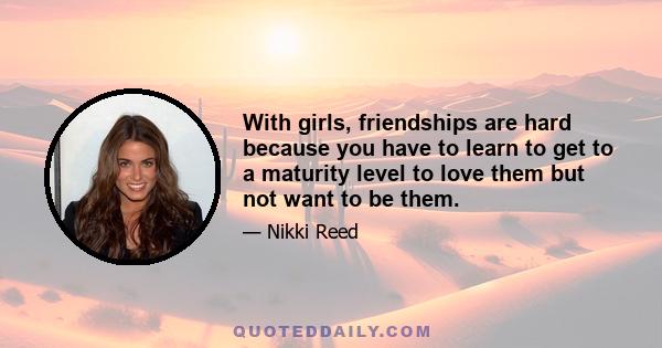 With girls, friendships are hard because you have to learn to get to a maturity level to love them but not want to be them.