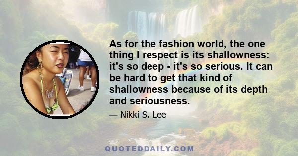 As for the fashion world, the one thing I respect is its shallowness: it's so deep - it's so serious. It can be hard to get that kind of shallowness because of its depth and seriousness.